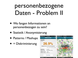 personenbezogene
   Daten - Problem II
• Wo fangen Informationen an
  personenbezogen zu sein?
• Statistik / Anonymisierung
• Patterns / Mashups
• = Diskriminierung
 