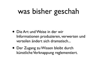 was bisher geschah

• Die Art und Weise in der wir
  Informationen produzieren, verwerten und
  verteilen ändert sich dramatisch...
• Der Zugang zu Wissen bleibt durch
  künstliche Verknappung reglementiert.
 