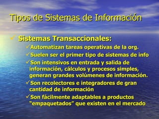 Tipos de Sistemas de Información Sistemas Transaccionales: Automatizan tareas operativas de la org. Suelen ser el primer tipo de sistemas de info Son intensivos en entrada y salida de información, cálculos y procesos simples, generan grandes volúmenes de información. Son recolectores e integradores de gran cantidad de información Son fácilmente adaptables a productos “empaquetados” que existen en el mercado 
