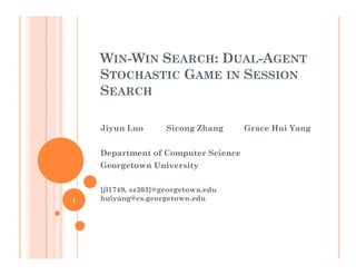 WIN-WIN SEARCH: DUAL-AGENT
STOCHASTIC GAME IN SESSION
SEARCH
Jiyun Luo Sicong Zhang Grace Hui Yang
Department of Computer Science
Georgetown University
{jl1749, sz303}@georgetown.edu
huiyang@cs.georgetown.edu1
 