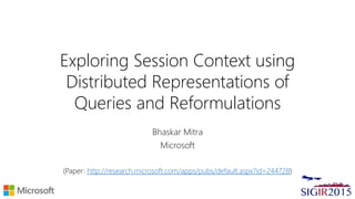 Exploring Session Context using
Distributed Representations of
Queries and Reformulations
Bhaskar Mitra
Microsoft
(Paper: http://research.microsoft.com/apps/pubs/default.aspx?id=244728)
 