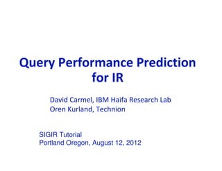 Query Performance Prediction
            for IR
               David Carmel, IBM Haifa Research Lab
               Oren Kurland, Technion


          SIGIR Tutorial
          Portland Oregon, August 12, 2012
IBM Haifa Research Lab                         © 2010 IBM Corporation
 