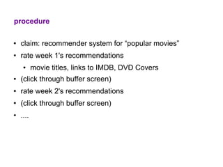 procedure

●   claim: recommender system for “popular movies”
●   rate week 1's recommendations
     ●     movie titles, links to IMDB, DVD Covers
●   (click through buffer screen)
●   rate week 2's recommendations
●   (click through buffer screen)
●   ....
 