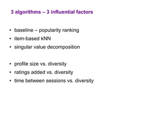 3 algorithms – 3 influential factors


●   baseline – popularity ranking
●   item-based kNN
●   singular value decomposition


●   profile size vs. diversity
●   ratings added vs. diversity
●   time between sessions vs. diversity
 