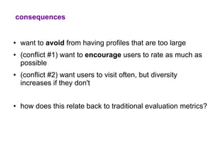 consequences


●   want to avoid from having profiles that are too large
●   (conflict #1) want to encourage users to rate as much as
    possible
●   (conflict #2) want users to visit often, but diversity
    increases if they don't


●   how does this relate back to traditional evaluation metrics?
 