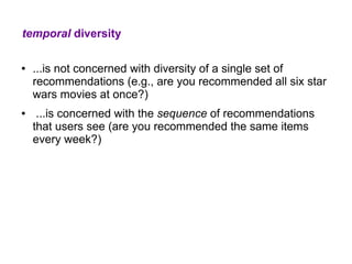 temporal diversity

●   ...is not concerned with diversity of a single set of
    recommendations (e.g., are you recommended all six star
    wars movies at once?)
●    ...is concerned with the sequence of recommendations
    that users see (are you recommended the same items
    every week?)
 