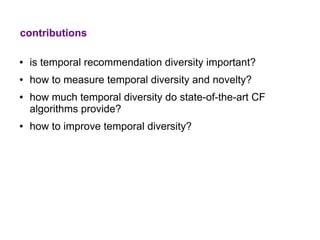 contributions

●   is temporal recommendation diversity important?
●   how to measure temporal diversity and novelty?
●   how much temporal diversity do state-of-the-art CF
    algorithms provide?
●   how to improve temporal diversity?
 