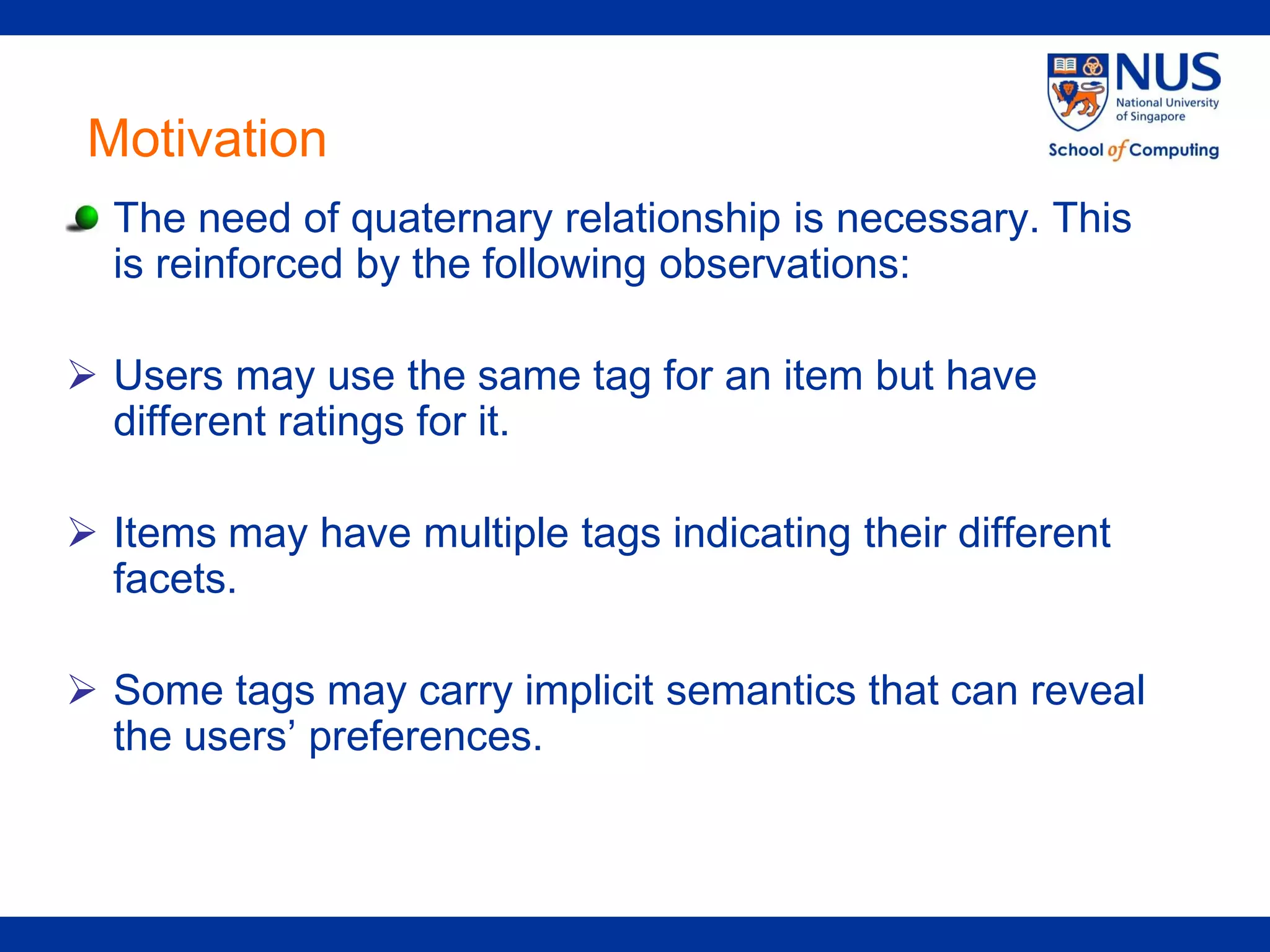 Motivation
  The need of quaternary relationship is necessary. This
  is reinforced by the following observations:

 Users may use the same tag for an item but have
  different ratings for it.

 Items may have multiple tags indicating their different
  facets.

 Some tags may carry implicit semantics that can reveal
  the users’ preferences.
 