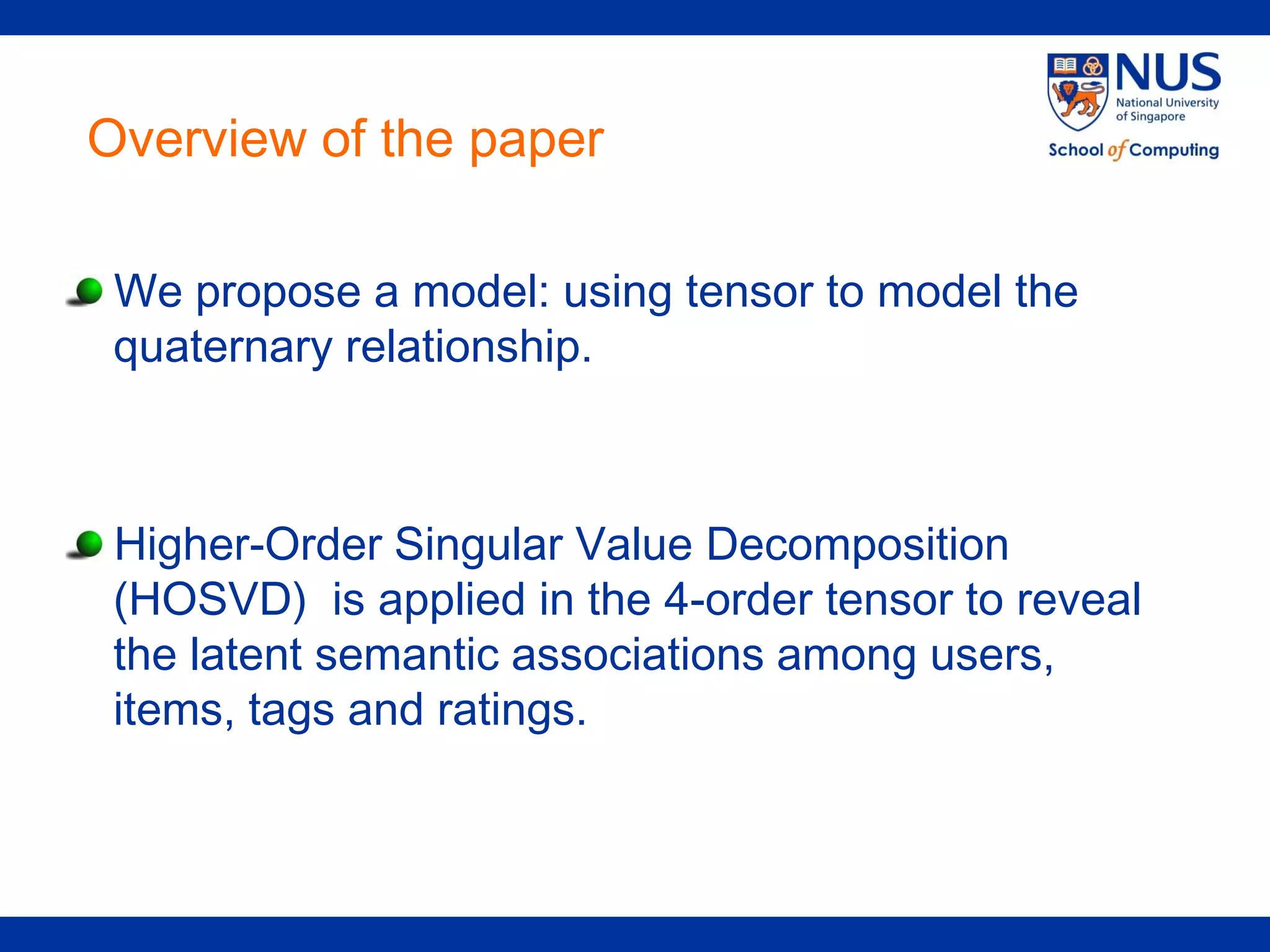 Overview of the paper

 We propose a model: using tensor to model the
 quaternary relationship.



 Higher-Order Singular Value Decomposition
 (HOSVD) is applied in the 4-order tensor to reveal
 the latent semantic associations among users,
 items, tags and ratings.
 