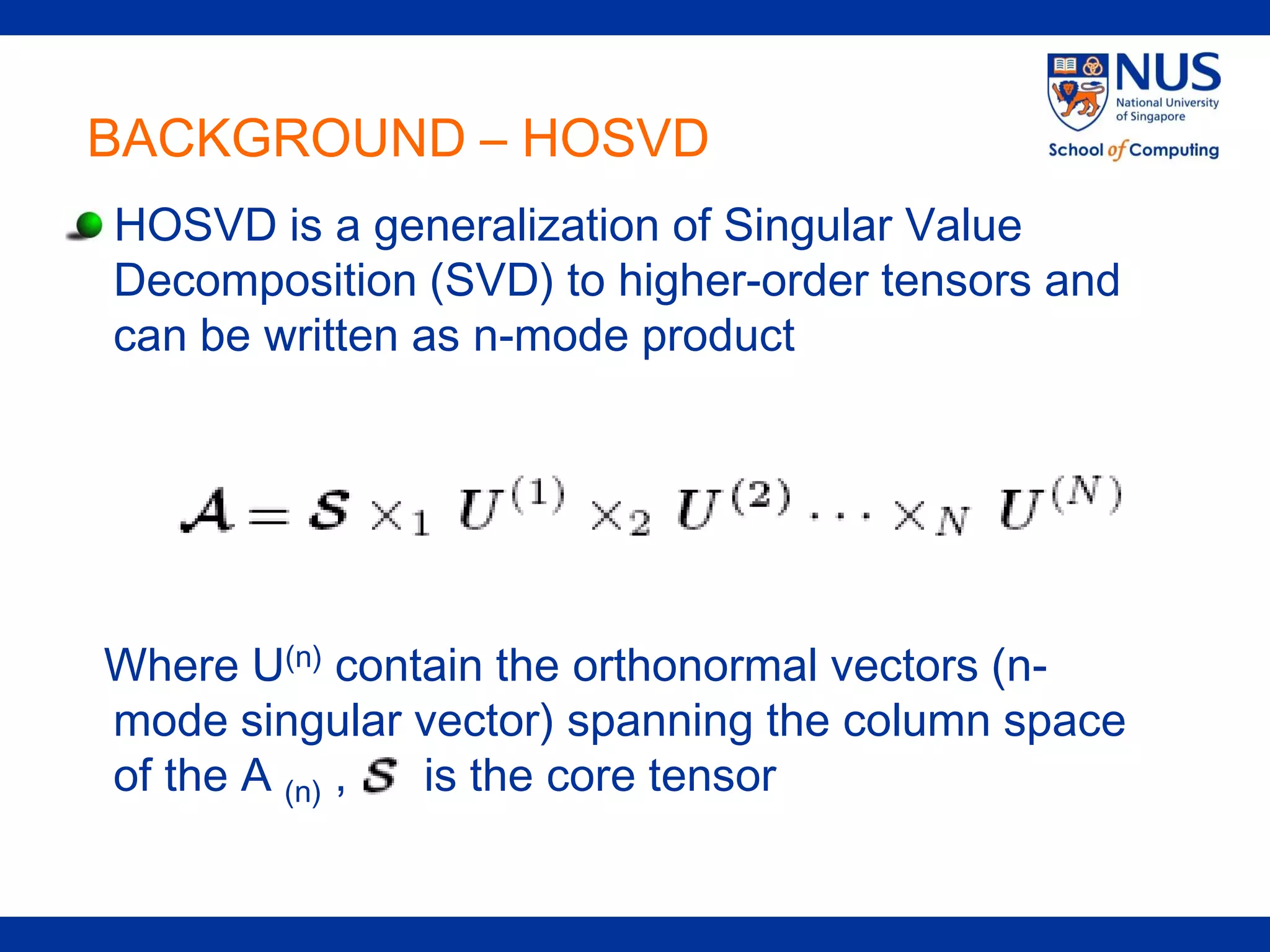 BACKGROUND – HOSVD
HOSVD is a generalization of Singular Value
Decomposition (SVD) to higher-order tensors and
can be written as n-mode product




Where U(n) contain the orthonormal vectors (n-
mode singular vector) spanning the column space
of the A (n) , is the core tensor
 