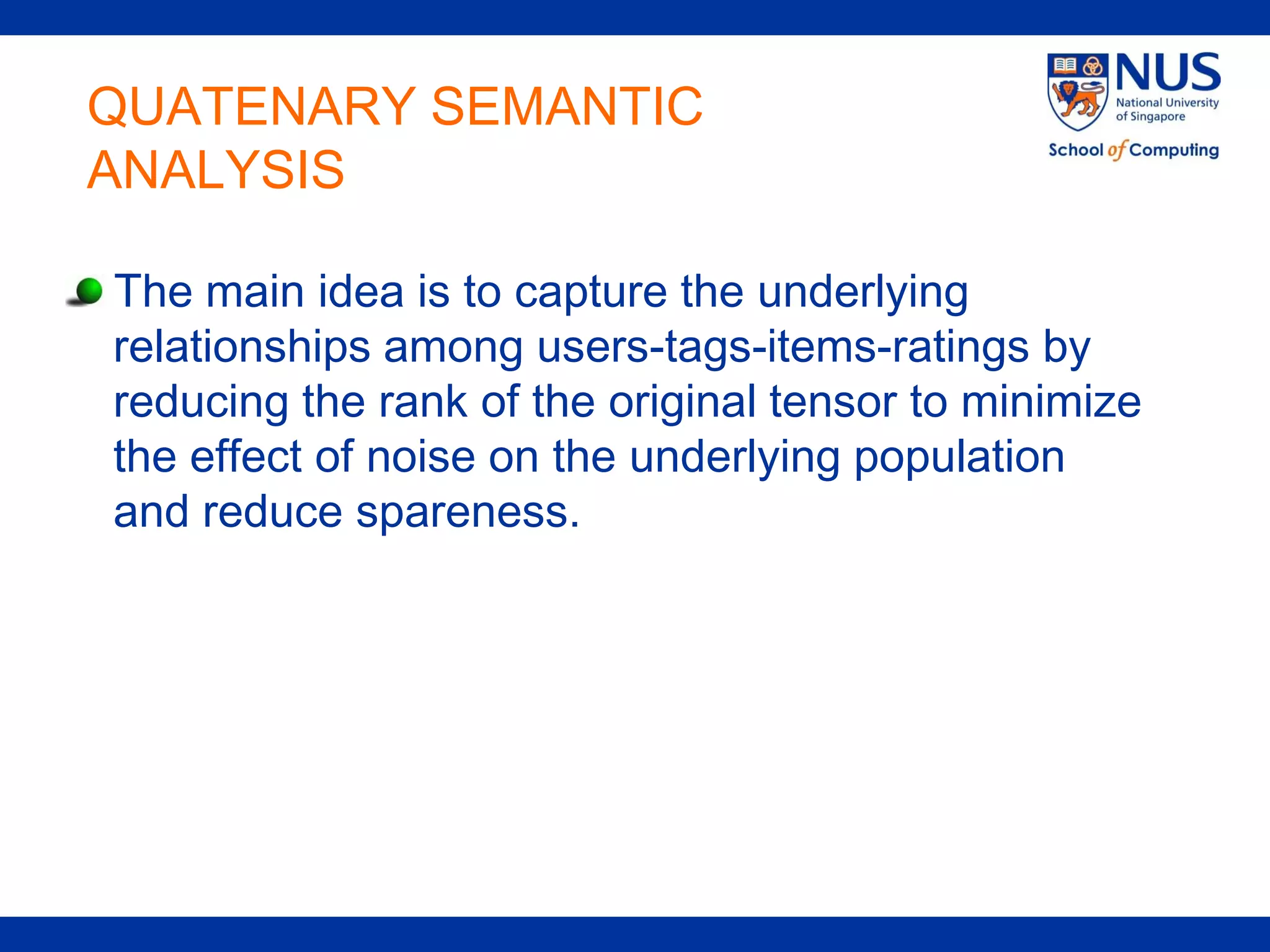 QUATENARY SEMANTIC
ANALYSIS

The main idea is to capture the underlying
relationships among users-tags-items-ratings by
reducing the rank of the original tensor to minimize
the effect of noise on the underlying population
and reduce spareness.
 
