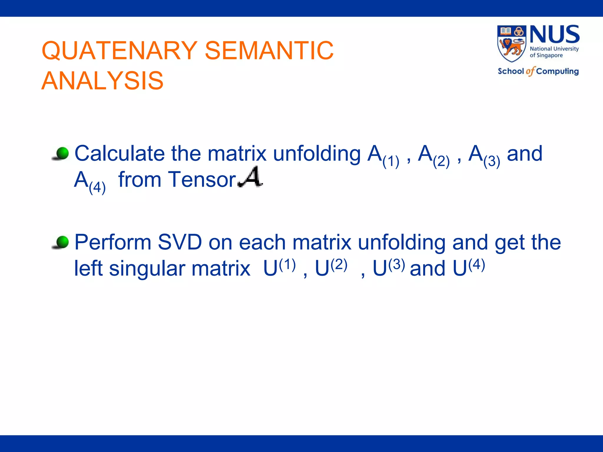 QUATENARY SEMANTIC
ANALYSIS

  Calculate the matrix unfolding A(1) , A(2) , A(3) and
  A(4) from Tensor

  Perform SVD on each matrix unfolding and get the
  left singular matrix U(1) , U(2) , U(3) and U(4)
 
