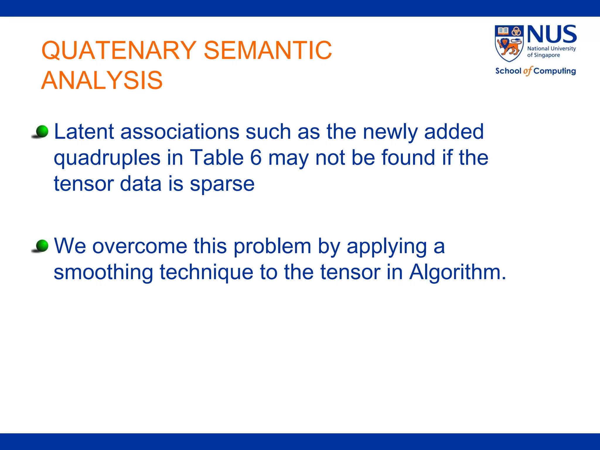 QUATENARY SEMANTIC
ANALYSIS
Latent associations such as the newly added
quadruples in Table 6 may not be found if the
tensor data is sparse

We overcome this problem by applying a
smoothing technique to the tensor in Algorithm.
 