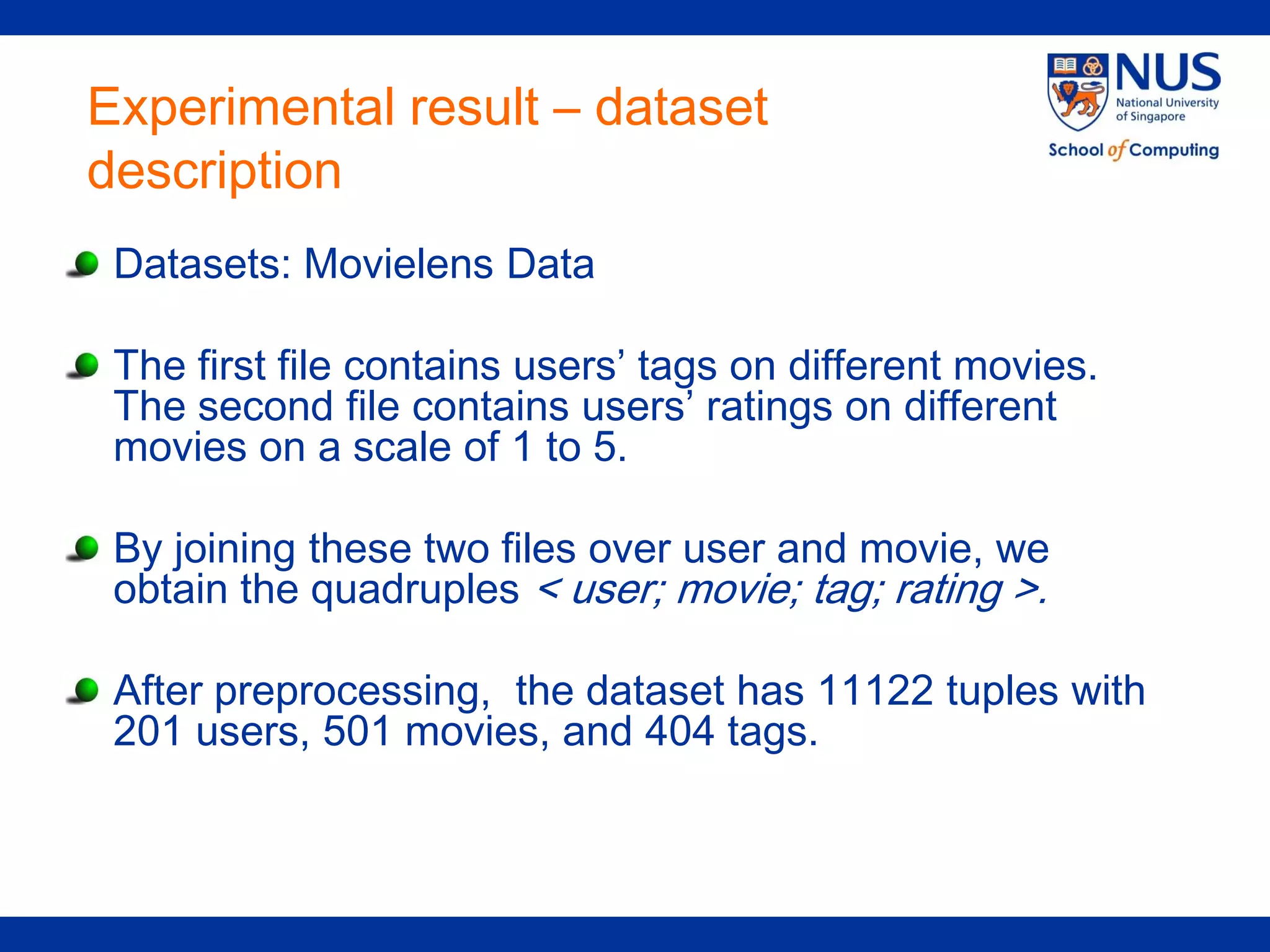 Experimental result – dataset
description
 Datasets: Movielens Data

 The first file contains users’ tags on different movies.
 The second file contains users’ ratings on different
 movies on a scale of 1 to 5.

 By joining these two files over user and movie, we
 obtain the quadruples < user; movie; tag; rating >.

 After preprocessing, the dataset has 11122 tuples with
 201 users, 501 movies, and 404 tags.
 