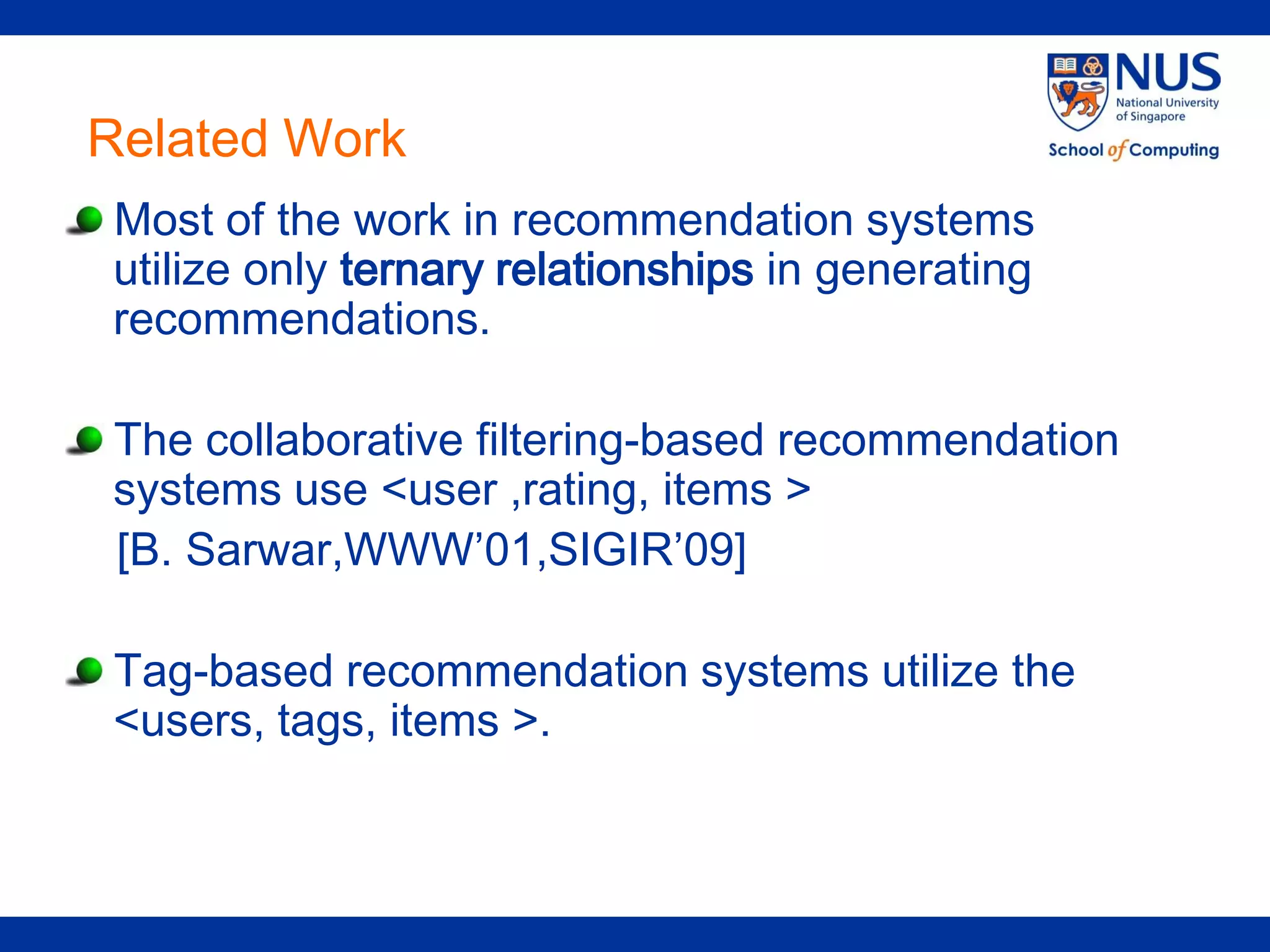 Related Work
Most of the work in recommendation systems
utilize only ternary relationships in generating
recommendations.

The collaborative filtering-based recommendation
systems use <user ,rating, items >
[B. Sarwar,WWW’01,SIGIR’09]

Tag-based recommendation systems utilize the
<users, tags, items >.
 