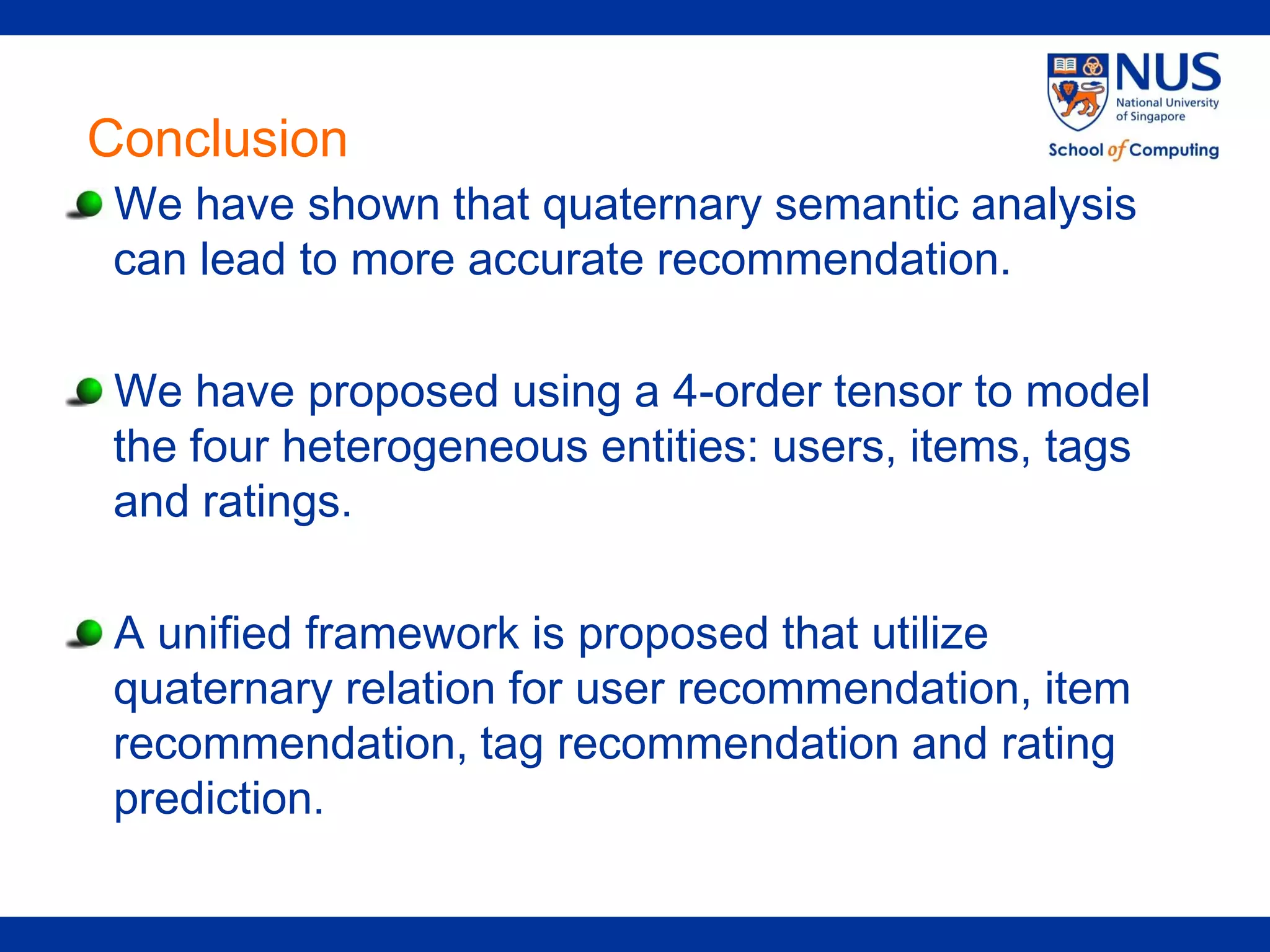 Conclusion
 We have shown that quaternary semantic analysis
 can lead to more accurate recommendation.

 We have proposed using a 4-order tensor to model
 the four heterogeneous entities: users, items, tags
 and ratings.

 A unified framework is proposed that utilize
 quaternary relation for user recommendation, item
 recommendation, tag recommendation and rating
 prediction.
 