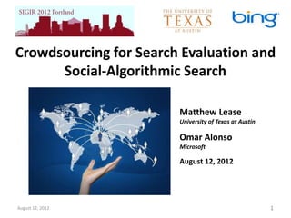 Crowdsourcing for Search Evaluation and
      Social-Algorithmic Search

                        Matthew Lease
                        University of Texas at Austin

                        Omar Alonso
                        Microsoft

                        August 12, 2012




August 12, 2012                                         1
 