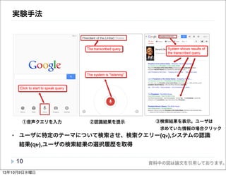 資料中の図は論文を引用しております。
実験手法
• ユーザに特定のテーマについて検索させ、検索クエリー(qv),システムの認識
結果(qtr),ユーザの検索結果の選択履歴を取得
10
①音声クエリを入力 ②認識結果を提示 ③検索結果を表示。ユーザは
 求めていた情報の場合クリック
indicate its various statuses, which includes: starting or stopping
“listening” a voice query; displaying the transcribed query; and
failing to generate the transcribed query. These audio cues are
very useful in our transcriptions of the experiment recordings.
(a) (b) (c)
Figure 1. Screenshots of the Google search app on iPad.
3.2 Search Tasks and Topics
Our experiment setting is similar to the one adopted by the
TREC session track [17], in which users can issue multiple
queries to work on one search topic.13年10月9日水曜日
 