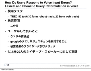 資料中の図は論文を引用しております。
How Do Users Respond to Voice Input Errors?
Lexical and Phonetic Query Reformulation in Voice
• 検索タスク
• TREC 50 task(30 form robust track, 20 from web track)
• 検索時間
• 二分間
• ユーザがして良いこと
• クエリの再構成
• googleのクエリサジェスチョンを利用すること
• 検索結果のブラウジング及びクリック
• 以上を20人のネイティブ・スピーカーに対して実験
11
13年10月9日水曜日
 