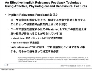 資料中の図は論文を引用しております。
An Effective Implicit Relevance Feedback Technique
Using Affective, Physiological and Behavioural Features
• Implicit Relevance Feedbackとは?
• ユーザの意図を推定した上で、関連する文章や結果を提示する
ことによって検索結果品質を向上させる手法[1]
• ユーザの意図を推定するためのfeatureとして以下の値を使えば
良い結果が得られることが知られている[2]
• dwell time: あるドキュメントに対する滞在時間
• task intension: 検索意図
• task intensionについてはユーザに直接聞くことはできない事
から、何らかの値を使って推定する必要
2
[1] Accurately interpreting clickthrough data as implicit feedback (SIGIR 2005) Thorsten Joachims , et all.
[2] A study on the effects of personalization and task information on implicit feedback performance(CIKM
2006) Ryen W. White, et all.
13年10月9日水曜日
 