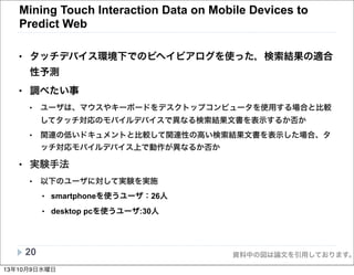 資料中の図は論文を引用しております。
Mining Touch Interaction Data on Mobile Devices to
Predict Web
• タッチデバイス環境下でのビヘイビアログを使った，検索結果の適合
性予測
• 調べたい事
• ユーザは、マウスやキーボードをデスクトップコンピュータを使用する場合と比較
してタッチ対応のモバイルデバイスで異なる検索結果文書を表示するか否か
• 関連の低いドキュメントと比較して関連性の高い検索結果文書を表示した場合、タ
ッチ対応モバイルデバイス上で動作が異なるか否か
• 実験手法
• 以下のユーザに対して実験を実施
• smartphoneを使うユーザ：26人
• desktop pcを使うユーザ:30人
20
13年10月9日水曜日
 