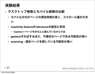 資料中の図は論文を引用しております。
実験結果
• テスクトップ検索とモバイル検索の比較
• モバイルの方がページの滞在時間が長く，スクロール量が大き
い
• inactivity featureがrelevanceの推定に有効
• inactive = ページをきちんと読んでいるからでは
• gestureすればするほど，不適合なページである可能性が高い
• scanning - 適合ページを探している可能性が高い
21
13年10月9日水曜日
 