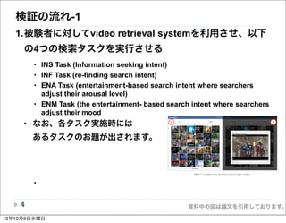 資料中の図は論文を引用しております。
検証の流れ-1
1.被験者に対してvideo retrieval systemを利用させ、以下
の4つの検索タスクを実行させる
• INS Task (Information seeking intent)
• INF Task (re-finding search intent)
• ENA Task (entertainment-based search intent where searchers
adjust their arousal level)
• ENM Task (the entertainment- based search intent where searchers
adjust their mood
• なお、各タスク実施時には
あるタスクのお題が出されます。
•
4
BA
Figure 1: A snapshot of the video retrieval system for query “avengers”.
nology into consumer and industrial end-applications. Neu-
roSky MindKit-EMTM
features two key technologies: (i)
ThinkGear-EMTM
headset and (ii) eSense-EMTM
software
(i.e. brainwave interpretation software). The headset is
used to extract, ﬁlter, and amplify brainwave (EEG) signals
and convert that information into digital mental state out-
puts for eSense-EMTM
software. The EEG signals read by
the MindKit-EMTM
are detected on the forehead via points
Fp1 (electrode placement system by the International Fed-
eration in Encephalography and Clinical Neurophysiology).
The headset has three dry active sensors: one sensor located
on the forehead and two sensors are located behind the ears
as ground/reference sensors. It also has electronic circuitry
that ﬁlters and ampliﬁes the brainwaves. The eSense-EMTM
software further processes and analyses the obtained brain-
wave signals into two useful neuro-sensory values: the user’s
Attention4
and Meditation5
levels at any given moment.
The output of eSense-EMTM
software has been tested over
a wide population and under di↵erent environmental condi-
the output of the BodyMedia SenseWearR
Pro3 Armband;
and the Attention or Meditation data (referred to as “NV”)
from the output of the eSense-EMTM
software. For our be-
havioural signal, we considered the dwell time (referred to
as “DT”) logged by the system as our dwell time feature.
Finally the task intention was considered as task feature
(referred to as “Task”).
Preprocessing: For each visited video, the value of
each sensory feature (for both a↵ective and physiological
features) was calculated by averaging the data logged by
its sensory device during the dwell time period. Since none
of the instruments we used normalised the data, we scaled
signal values before applying any classiﬁcation method, to
avoid having attributes in greater numeric ranges dominat-
ing those in smaller numeric ranges.
3.4 Video Retrieval System
For the completion of the search tasks we used a custom-
made search environment (named VideoHunt) that was de-13年10月9日水曜日
 