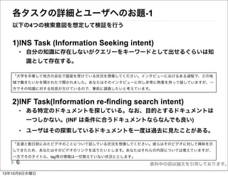 資料中の図は論文を引用しております。
各タスクの詳細とユーザへのお題-1
1)INS Task (Information Seeking intent)
• 自分の知識に存在しないがクエリーをキーワードとして出せるぐらいは知
識として存在する。
2)INF Task(Information re-finding search intent)
• ある特定のドキュメントを探している。なお、目的とするドキュメントは
一つしかない。(INF は条件に合うドキュメントならなんでも良い)
• ユーザはその探索しているドキュメントを一度は過去に見たことがある。
6
「大学を卒業して地方の会社で面接を受けている状況を想像してください。インタビューにおけるある過程で、どの地
域で働きたいかを聞かれたで聞かれました。あなたはそのインタビューに対し非常に熱意を持って接していますが、一
方でその知識に対する知見が欠けているので、事前に調査したいと考えています。
「友達と数日前にみたビデオのことについて話している状況を想像してください。彼らはそのビデオに対して興味を示
してきたため、あなたはそのビデオのリンクを送りたいとします。あなたはそれらの内容については覚えていますが、
一方でそのタイトル、tag等の情報は一切覚えていない状況ととします」
以下の4つの検索意図を想定して検証を行う
13年10月9日水曜日
 