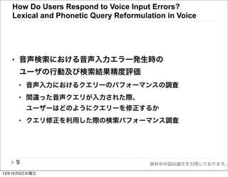 資料中の図は論文を引用しております。
• 音声検索における音声入力エラー発生時の
ユーザの行動及び検索結果精度評価
• 音声入力におけるクエリーのパフォーマンスの調査
• 間違った音声クエリが入力された際、
ユーザーはどのようにクエリーを修正するか
• クエリ修正を利用した際の検索パフォーマンス調査
9
How Do Users Respond to Voice Input Errors?
Lexical and Phonetic Query Reformulation in Voice
13年10月9日水曜日
 