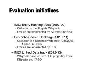 Evaluation initiatives
- INEX Entity Ranking track (2007-09)
- Collection is the (English) Wikipedia
- Entities are represented by Wikipedia articles
- Semantic Search Challenge (2010-11)
- Collection is a Semantic Web crawl (BTC2009)
- ~1 billion RDF triples
- Entities are represented by URIs
- INEX Linked Data track (2012-13)
- Wikipedia enriched with RDF properties from
DBpedia and YAGO
 