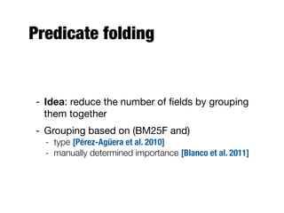 Predicate folding
- Idea: reduce the number of ﬁelds by grouping
them together
- Grouping based on (BM25F and)
- type [Pérez-Agüera et al. 2010]
- manually determined importance [Blanco et al. 2011]
 