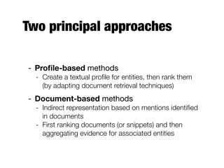 Two principal approaches
- Proﬁle-based methods
- Create a textual proﬁle for entities, then rank them
(by adapting document retrieval techniques)
- Document-based methods
- Indirect representation based on mentions identiﬁed
in documents
- First ranking documents (or snippets) and then
aggregating evidence for associated entities
 