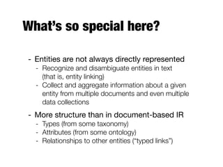 What’s so special here?
- Entities are not always directly represented
- Recognize and disambiguate entities in text
(that is, entity linking)
- Collect and aggregate information about a given
entity from multiple documents and even multiple
data collections
- More structure than in document-based IR
- Types (from some taxonomy)
- Attributes (from some ontology)
- Relationships to other entities (“typed links”)
 