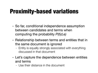 Proximity-based variations
- So far, conditional independence assumption
between candidates and terms when
computing the probability P(t|d,e)
- Relationship between terms and entities that in
the same document is ignored
- Entity is equally strongly associated with everything
discussed in that document
- Let’s capture the dependence between entities
and terms
- Use their distance in the document
 