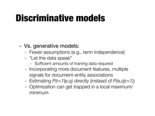 Discriminative models
- Vs. generative models:
- Fewer assumptions (e.g., term independence)
- “Let the data speak”
- Sufﬁcient amounts of training data required
- Incorporating more document features, multiple
signals for document-entity associations
- Estimating P(r=1|e,q) directly (instead of P(e,q|r=1))
- Optimization can get trapped in a local maximum/
minimum
 