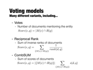 Voting models
Many different variants, including...
- Votes
- Number of documents mentioning the entity
- Reciprocal Rank
- Sum of inverse ranks of documents
- CombSUM
- Sum of scores of documents
Score(e, q) = |{M(e)  R(q)}|
X
{M(e)R(q)}
s(d, q)
Score(e, q) =
X
{M(e)R(q)}
1
rank(d, q)
Score(e, q) = |M(e)  R(q)|
 