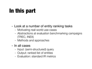 In this part
- Look at a number of entity ranking tasks
- Motivating real-world use-cases
- Abstractions at evaluation benchmarking campaigns
(TREC, INEX)
- Methods and approaches
- In all cases
- Input: (semi-structured) query
- Output: ranked list of entities
- Evaluation: standard IR metrics
 
