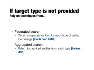 If target type is not provided
Rely on techniques from...
- Federated search
- Obtain a separate ranking for each type of entity,
then merge [Kim & Croft 2010]
- Aggregated search
- Return top ranked entities from each type [Lalmas
2011]
 