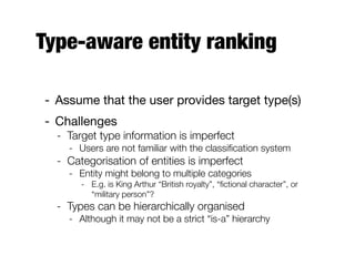 Type-aware entity ranking
- Assume that the user provides target type(s)
- Challenges
- Target type information is imperfect
- Users are not familiar with the classiﬁcation system
- Categorisation of entities is imperfect
- Entity might belong to multiple categories
- E.g. is King Arthur “British royalty”, “ﬁctional character”, or
“military person”?
- Types can be hierarchically organised
- Although it may not be a strict “is-a” hierarchy
 