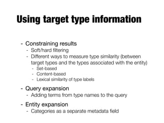 Using target type information
- Constraining results
- Soft/hard ﬁltering
- Different ways to measure type similarity (between
target types and the types associated with the entity)
- Set-based
- Content-based
- Lexical similarity of type labels
- Query expansion
- Adding terms from type names to the query
- Entity expansion
- Categories as a separate metadata ﬁeld
 