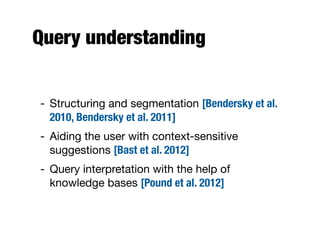 Query understanding
- Structuring and segmentation [Bendersky et al.
2010, Bendersky et al. 2011]
- Aiding the user with context-sensitive
suggestions [Bast et al. 2012]
- Query interpretation with the help of
knowledge bases [Pound et al. 2012]
 
