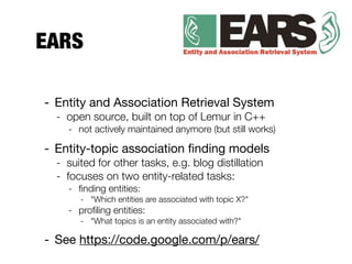 EARS
- Entity and Association Retrieval System
- open source, built on top of Lemur in C++
- not actively maintained anymore (but still works)
- Entity-topic association ﬁnding models
- suited for other tasks, e.g. blog distillation
- focuses on two entity-related tasks:
- ﬁnding entities:
- "Which entities are associated with topic X?"
- proﬁling entities:
- "What topics is an entity associated with?"
- See https://code.google.com/p/ears/
 