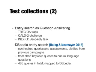 Test collections (2)
- Entity search as Question Answering
- TREC QA track
- QALD-2 challenge
- INEX-LD Jeopardy task
- DBpedia entity search [Balog & Neumayer 2013]
- synthesized queries and assessments, distilled from
previous campaigns
- from short keyword queries to natural language
questions
- 485 queries in total; mapped to DBpedia
 