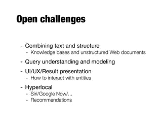 Open challenges
- Combining text and structure
- Knowledge bases and unstructured Web documents
- Query understanding and modeling
- UI/UX/Result presentation
- How to interact with entities
- Hyperlocal
- Siri/Google Now/...
- Recommendations
 