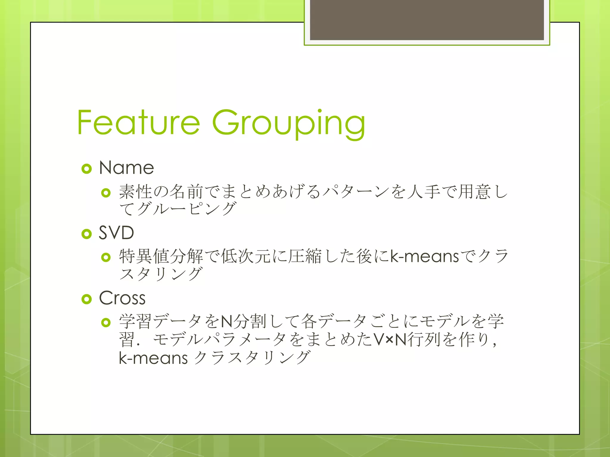 Feature Grouping
 Name
 素性の名前でまとめあげるパターンを人手で用意し
てグルーピング
 SVD
 特異値分解で低次元に圧縮した後にk-meansでクラ
スタリング
 Cross
 学習データをN分割して各データごとにモデルを学
習．モデルパラメータをまとめたV×N行列を作り，
k-means クラスタリング
 