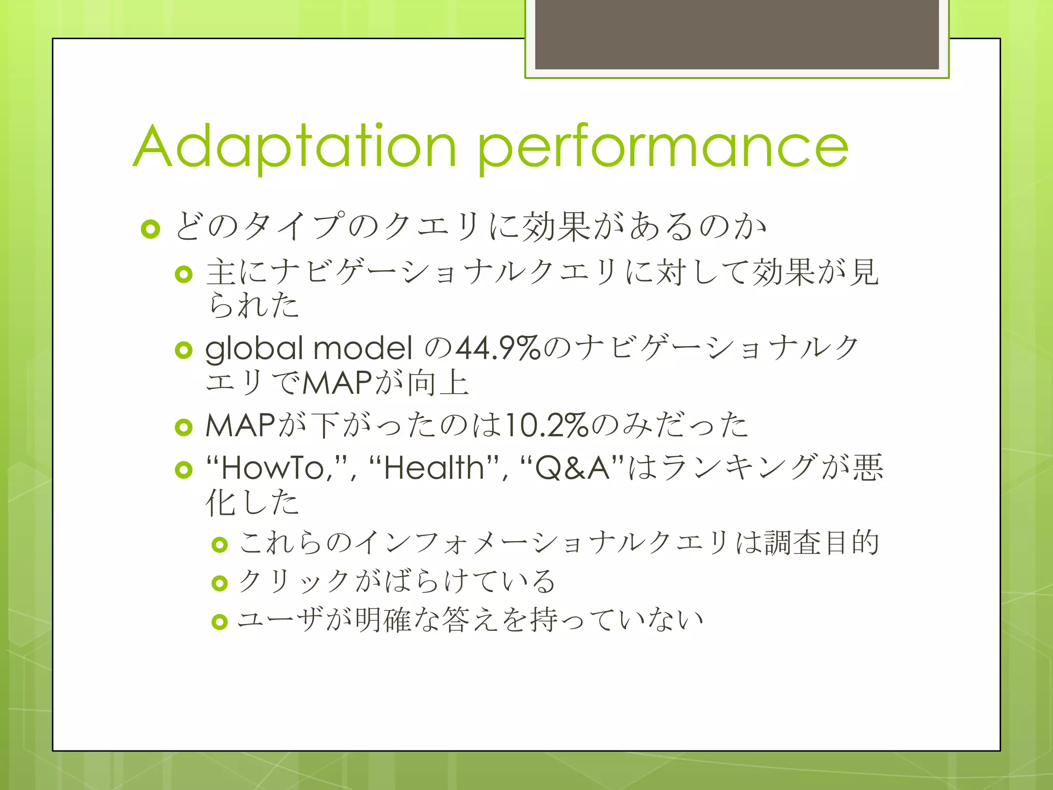 Adaptation performance
 どのタイプのクエリに効果があるのか
 主にナビゲーショナルクエリに対して効果が見
られた
 global model の44.9%のナビゲーショナルク
エリでMAPが向上
 MAPが下がったのは10.2%のみだった
 “HowTo,”, “Health”, “Q&A”はランキングが悪
化した
 これらのインフォメーショナルクエリは調査目的
 クリックがばらけている
 ユーザが明確な答えを持っていない
 