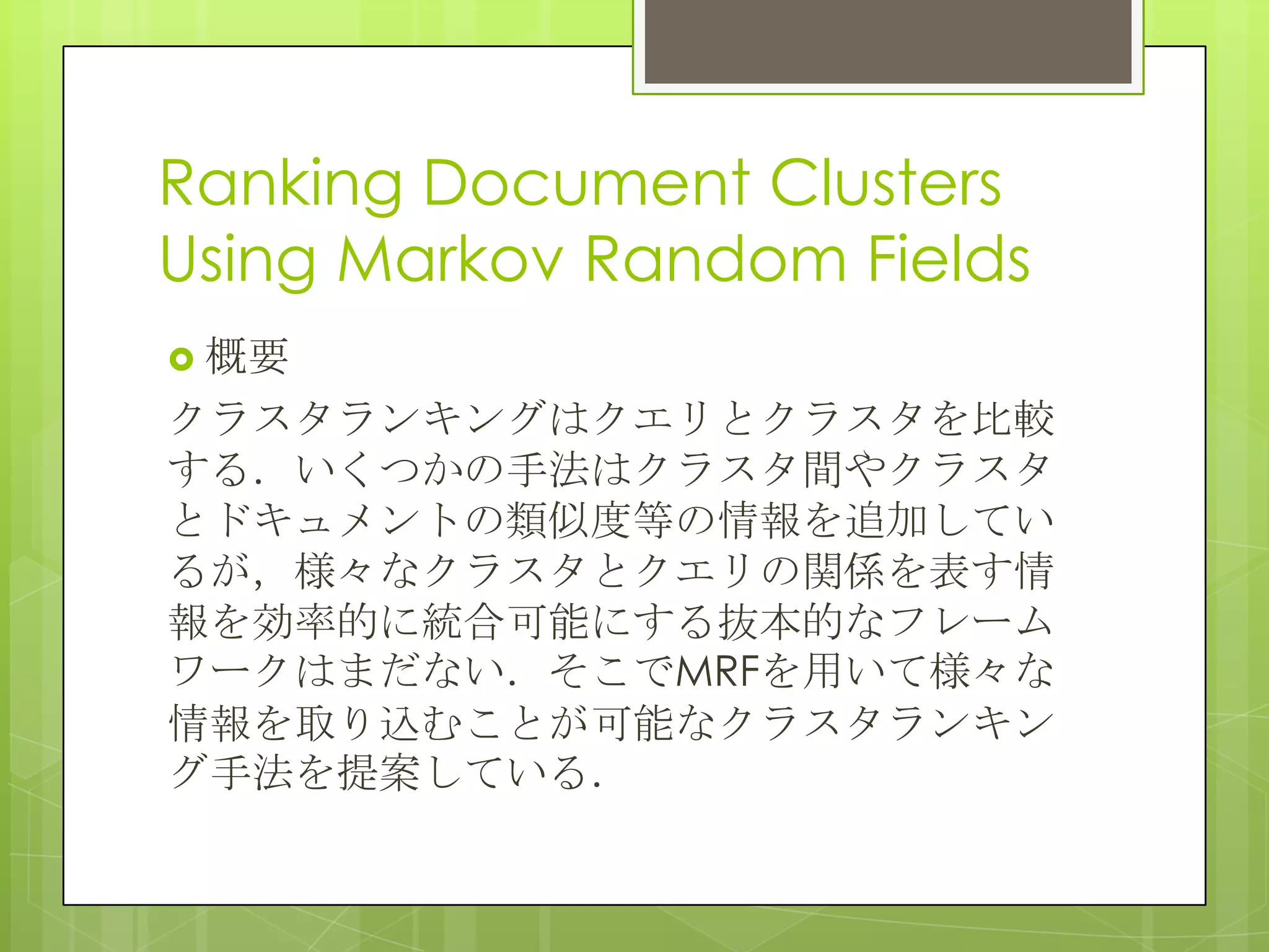 Ranking Document Clusters
Using Markov Random Fields
 概要
クラスタランキングはクエリとクラスタを比較
する．いくつかの手法はクラスタ間やクラスタ
とドキュメントの類似度等の情報を追加してい
るが，様々なクラスタとクエリの関係を表す情
報を効率的に統合可能にする抜本的なフレーム
ワークはまだない．そこでMRFを用いて様々な
情報を取り込むことが可能なクラスタランキン
グ手法を提案している．
 