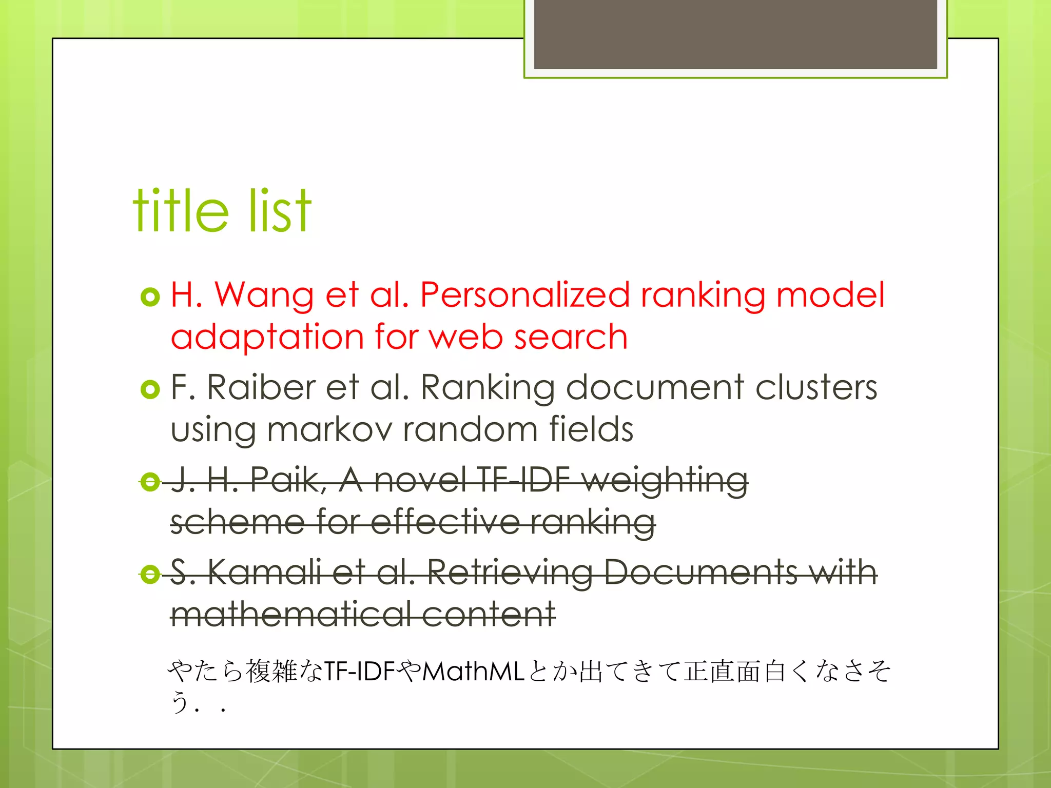 title list
 H. Wang et al. Personalized ranking model
adaptation for web search
 F. Raiber et al. Ranking document clusters
using markov random fields
 J. H. Paik, A novel TF-IDF weighting
scheme for effective ranking
 S. Kamali et al. Retrieving Documents with
mathematical content
やたら複雑なTF-IDFやMathMLとか出てきて正直面白くなさそ
う．．
 