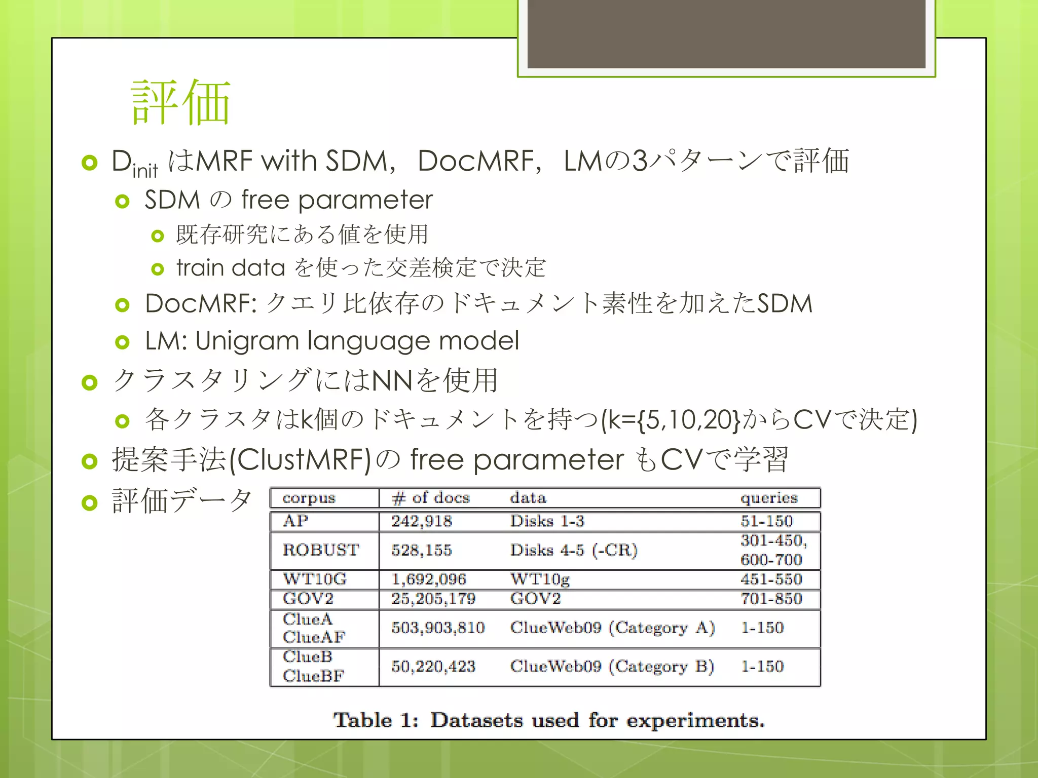 評価
 Dinit はMRF with SDM，DocMRF，LMの3パターンで評価
 SDM の free parameter
 既存研究にある値を使用
 train data を使った交差検定で決定
 DocMRF: クエリ比依存のドキュメント素性を加えたSDM
 LM: Unigram language model
 クラスタリングにはNNを使用
 各クラスタはk個のドキュメントを持つ(k={5,10,20}からCVで決定)
 提案手法(ClustMRF)の free parameter もCVで学習
 評価データ
 