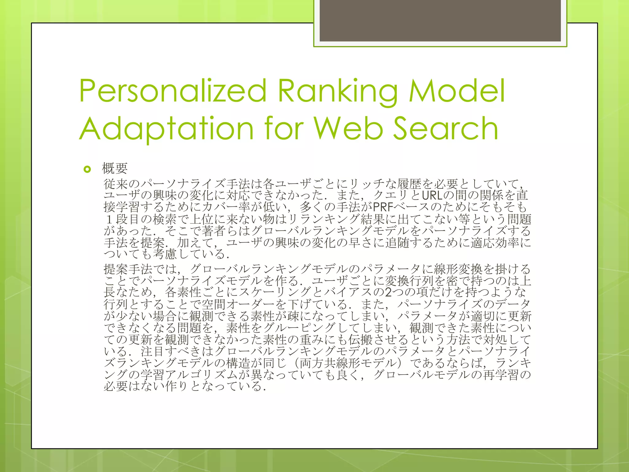 Personalized Ranking Model
Adaptation for Web Search
 概要
従来のパーソナライズ手法は各ユーザごとにリッチな履歴を必要としていて，
ユーザの興味の変化に対応できなかった．また，クエリとURLの間の関係を直
接学習するためにカバー率が低い，多くの手法がPRFベースのためにそもそも
１段目の検索で上位に来ない物はリランキング結果に出てこない等という問題
があった．そこで著者らはグローバルランキングモデルをパーソナライズする
手法を提案．加えて，ユーザの興味の変化の早さに追随するために適応効率に
ついても考慮している．
提案手法では，グローバルランキングモデルのパラメータに線形変換を掛ける
ことでパーソナライズモデルを作る．ユーザごとに変換行列を密で持つのは上
長なため，各素性ごとにスケーリングとバイアスの2つの項だけを持つような
行列とすることで空間オーダーを下げている．また，パーソナライズのデータ
が尐ない場合に観測できる素性が疎になってしまい，パラメータが適切に更新
できなくなる問題を，素性をグルーピングしてしまい，観測できた素性につい
ての更新を観測できなかった素性の重みにも伝搬させるという方法で対処して
いる．注目すべきはグローバルランキングモデルのパラメータとパーソナライ
ズランキングモデルの構造が同じ（両方共線形モデル）であるならば，ランキ
ングの学習アルゴリズムが異なっていても良く，グローバルモデルの再学習の
必要はない作りとなっている．
 